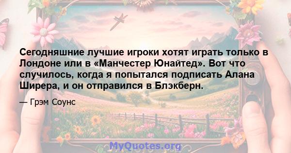 Сегодняшние лучшие игроки хотят играть только в Лондоне или в «Манчестер Юнайтед». Вот что случилось, когда я попытался подписать Алана Ширера, и он отправился в Блэкберн.