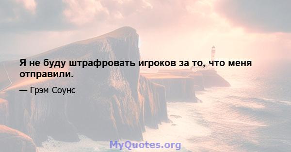 Я не буду штрафровать игроков за то, что меня отправили.