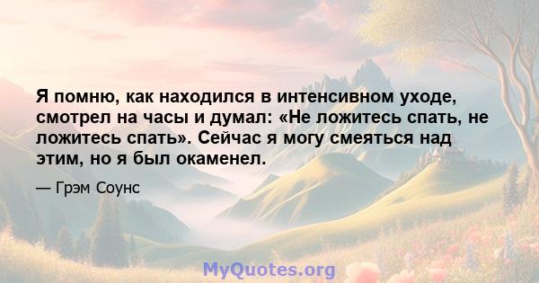 Я помню, как находился в интенсивном уходе, смотрел на часы и думал: «Не ложитесь спать, не ложитесь спать». Сейчас я могу смеяться над этим, но я был окаменел.