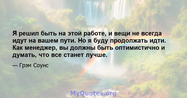 Я решил быть на этой работе, и вещи не всегда идут на вашем пути. Но я буду продолжать идти. Как менеджер, вы должны быть оптимистично и думать, что все станет лучше.