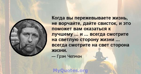 Когда вы пережевываете жизнь, не ворчайте, дайте свисток, и это поможет вам оказаться к лучшему ... и ... всегда смотрите на светлую сторону жизни ... всегда смотрите на свет сторона жизни.