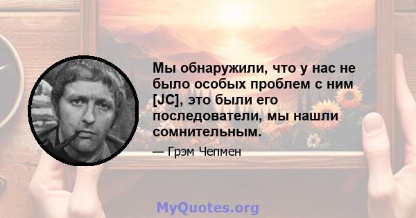 Мы обнаружили, что у нас не было особых проблем с ним [JC], это были его последователи, мы нашли сомнительным.