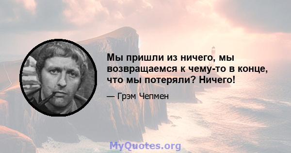 Мы пришли из ничего, мы возвращаемся к чему-то в конце, что мы потеряли? Ничего!