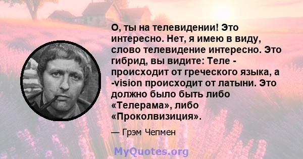 О, ты на телевидении! Это интересно. Нет, я имею в виду, слово телевидение интересно. Это гибрид, вы видите: Теле - происходит от греческого языка, а -vision происходит от латыни. Это должно было быть либо «Телерама»,