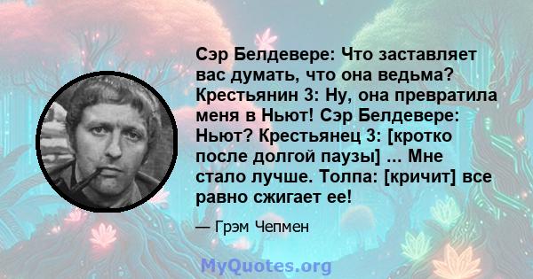 Сэр Белдевере: Что заставляет вас думать, что она ведьма? Крестьянин 3: Ну, она превратила меня в Ньют! Сэр Белдевере: Ньют? Крестьянец 3: [кротко после долгой паузы] ... Мне стало лучше. Толпа: [кричит] все равно