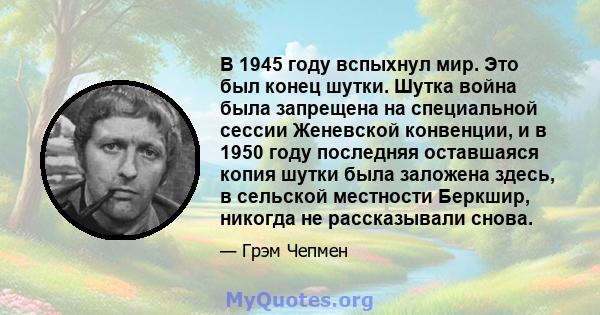 В 1945 году вспыхнул мир. Это был конец шутки. Шутка война была запрещена на специальной сессии Женевской конвенции, и в 1950 году последняя оставшаяся копия шутки была заложена здесь, в сельской местности Беркшир,