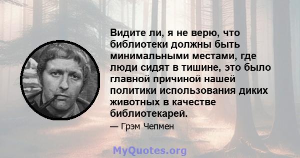 Видите ли, я не верю, что библиотеки должны быть минимальными местами, где люди сидят в тишине, это было главной причиной нашей политики использования диких животных в качестве библиотекарей.