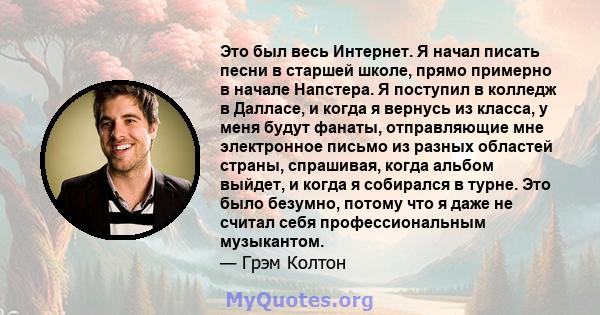 Это был весь Интернет. Я начал писать песни в старшей школе, прямо примерно в начале Напстера. Я поступил в колледж в Далласе, и когда я вернусь из класса, у меня будут фанаты, отправляющие мне электронное письмо из