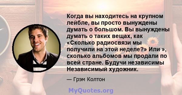 Когда вы находитесь на крупном лейбле, вы просто вынуждены думать о большом. Вы вынуждены думать о таких вещах, как «Сколько радиосвязи мы получили на этой неделе?» Или », сколько альбомов мы продали по всей стране.