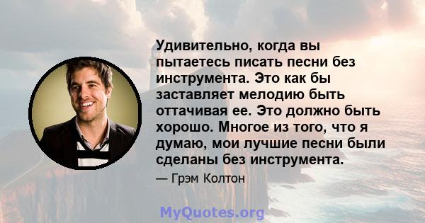 Удивительно, когда вы пытаетесь писать песни без инструмента. Это как бы заставляет мелодию быть оттачивая ее. Это должно быть хорошо. Многое из того, что я думаю, мои лучшие песни были сделаны без инструмента.