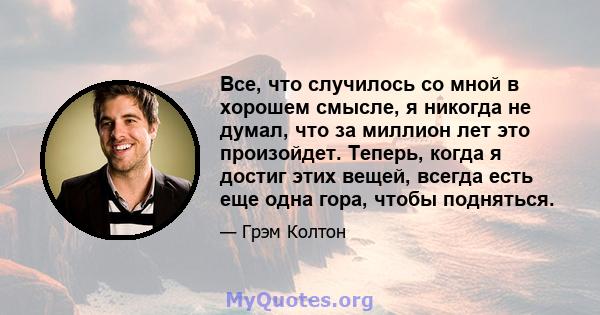 Все, что случилось со мной в хорошем смысле, я никогда не думал, что за миллион лет это произойдет. Теперь, когда я достиг этих вещей, всегда есть еще одна гора, чтобы подняться.