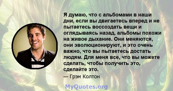 Я думаю, что с альбомами в наши дни, если вы двигаетесь вперед и не пытаетесь воссоздать вещи и оглядываясь назад, альбомы похожи на живое дыхание. Они меняются, они эволюционируют, и это очень важно, что вы пытаетесь