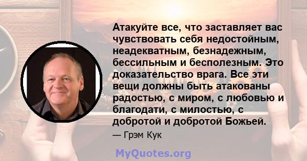 Атакуйте все, что заставляет вас чувствовать себя недостойным, неадекватным, безнадежным, бессильным и бесполезным. Это доказательство врага. Все эти вещи должны быть атакованы радостью, с миром, с любовью и благодати,