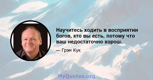 Научитесь ходить в восприятии богов, кто вы есть, потому что ваш недостаточно хорош.