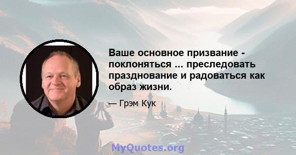 Ваше основное призвание - поклоняться ... преследовать празднование и радоваться как образ жизни.