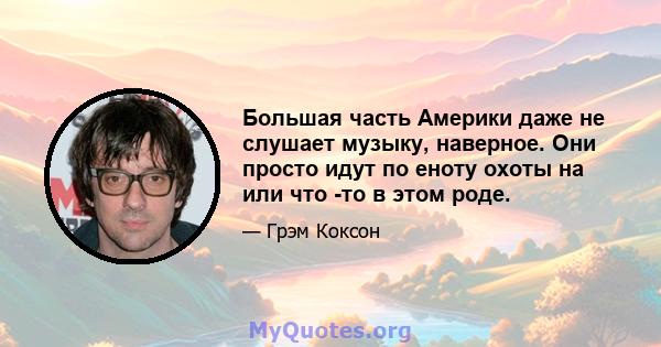 Большая часть Америки даже не слушает музыку, наверное. Они просто идут по еноту охоты на или что -то в этом роде.