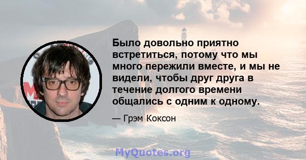 Было довольно приятно встретиться, потому что мы много пережили вместе, и мы не видели, чтобы друг друга в течение долгого времени общались с одним к одному.