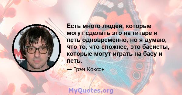 Есть много людей, которые могут сделать это на гитаре и петь одновременно, но я думаю, что то, что сложнее, это басисты, которые могут играть на басу и петь.