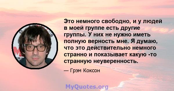 Это немного свободно, и у людей в моей группе есть другие группы. У них не нужно иметь полную верность мне. Я думаю, что это действительно немного странно и показывает какую -то странную неуверенность.