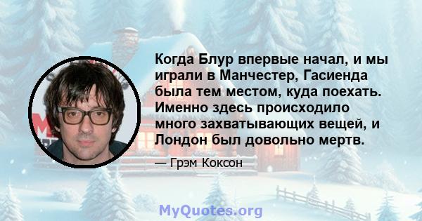 Когда Блур впервые начал, и мы играли в Манчестер, Гасиенда была тем местом, куда поехать. Именно здесь происходило много захватывающих вещей, и Лондон был довольно мертв.