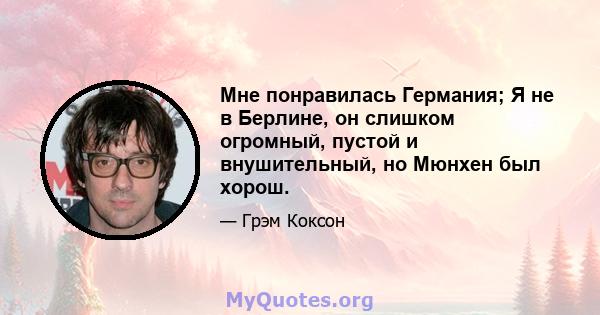 Мне понравилась Германия; Я не в Берлине, он слишком огромный, пустой и внушительный, но Мюнхен был хорош.