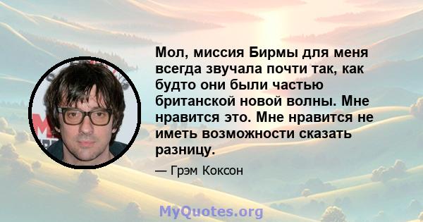 Мол, миссия Бирмы для меня всегда звучала почти так, как будто они были частью британской новой волны. Мне нравится это. Мне нравится не иметь возможности сказать разницу.