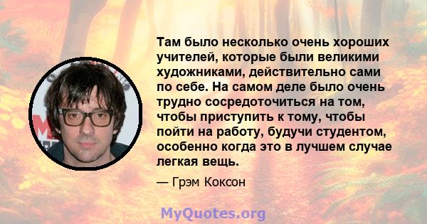 Там было несколько очень хороших учителей, которые были великими художниками, действительно сами по себе. На самом деле было очень трудно сосредоточиться на том, чтобы приступить к тому, чтобы пойти на работу, будучи