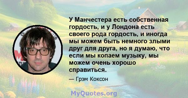 У Манчестера есть собственная гордость, и у Лондона есть своего рода гордость, и иногда мы можем быть немного злыми друг для друга, но я думаю, что если мы копаем музыку, мы можем очень хорошо справиться.