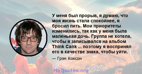 У меня был прорыв, я думаю, что моя жизнь стала спокойнее, я бросил пить. Мои приоритеты изменились, так как у меня была маленькая дочь. Группа не хотела, чтобы я записывался на альбом Think Cank ... поэтому я воспринял 