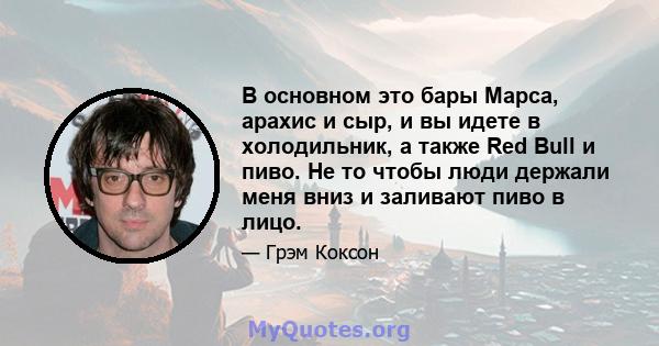 В основном это бары Марса, арахис и сыр, и вы идете в холодильник, а также Red Bull и пиво. Не то чтобы люди держали меня вниз и заливают пиво в лицо.