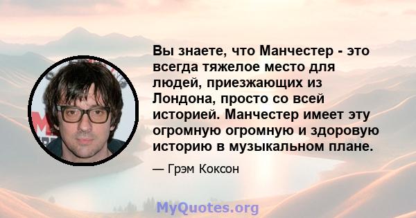 Вы знаете, что Манчестер - это всегда тяжелое место для людей, приезжающих из Лондона, просто со всей историей. Манчестер имеет эту огромную огромную и здоровую историю в музыкальном плане.