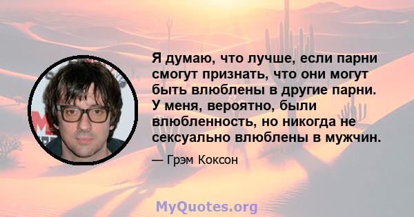 Я думаю, что лучше, если парни смогут признать, что они могут быть влюблены в другие парни. У меня, вероятно, были влюбленность, но никогда не сексуально влюблены в мужчин.