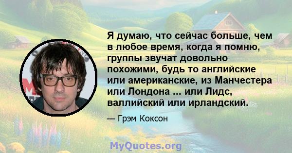 Я думаю, что сейчас больше, чем в любое время, когда я помню, группы звучат довольно похожими, будь то английские или американские, из Манчестера или Лондона ... или Лидс, валлийский или ирландский.