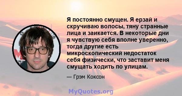 Я постоянно смущен. Я ерзай и скручиваю волосы, тяну странные лица и заикается. В некоторые дни я чувствую себя вполне уверенно, тогда другие есть микроскопический недостаток себя физически, что заставит меня смущать