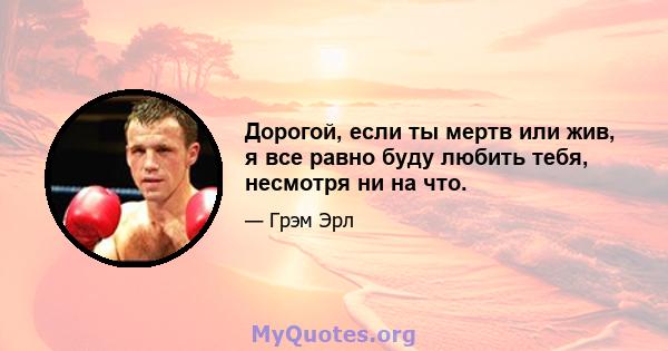 Дорогой, если ты мертв или жив, я все равно буду любить тебя, несмотря ни на что.