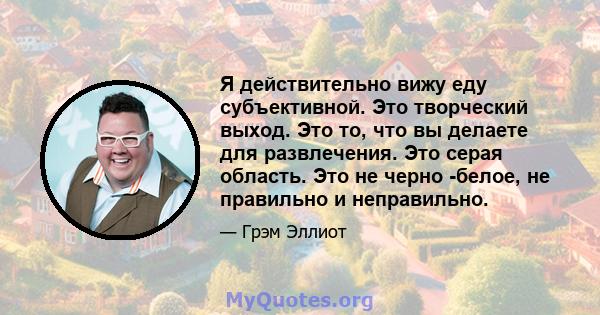 Я действительно вижу еду субъективной. Это творческий выход. Это то, что вы делаете для развлечения. Это серая область. Это не черно -белое, не правильно и неправильно.