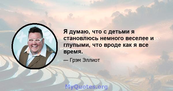 Я думаю, что с детьми я становлюсь немного веселее и глупыми, что вроде как я все время.