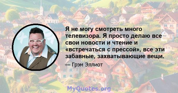 Я не могу смотреть много телевизора. Я просто делаю все свои новости и чтение и «встречаться с прессой», все эти забавные, захватывающие вещи.