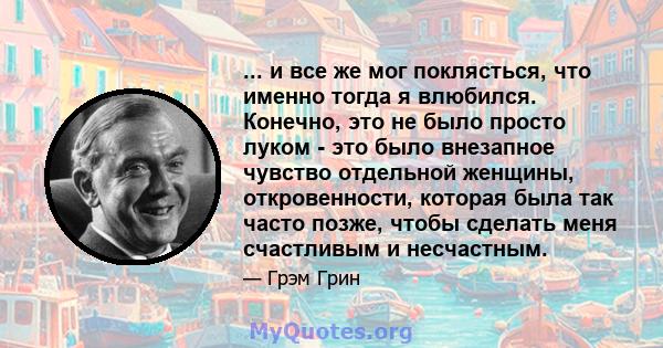 ... и все же мог поклясться, что именно тогда я влюбился. Конечно, это не было просто луком - это было внезапное чувство отдельной женщины, откровенности, которая была так часто позже, чтобы сделать меня счастливым и