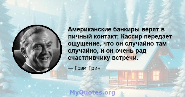 Американские банкиры верят в личный контакт; Кассир передает ощущение, что он случайно там случайно, и он очень рад счастливчику встречи.