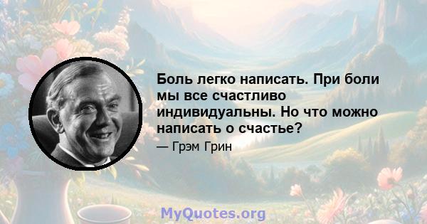 Боль легко написать. При боли мы все счастливо индивидуальны. Но что можно написать о счастье?