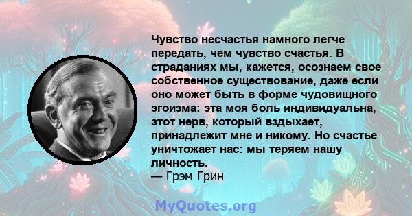 Чувство несчастья намного легче передать, чем чувство счастья. В страданиях мы, кажется, осознаем свое собственное существование, даже если оно может быть в форме чудовищного эгоизма: эта моя боль индивидуальна, этот