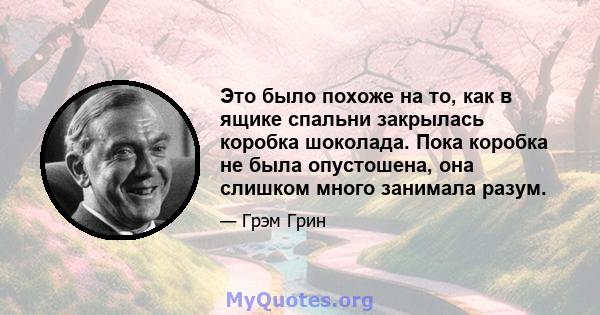 Это было похоже на то, как в ящике спальни закрылась коробка шоколада. Пока коробка не была опустошена, она слишком много занимала разум.