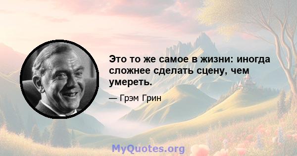 Это то же самое в жизни: иногда сложнее сделать сцену, чем умереть.