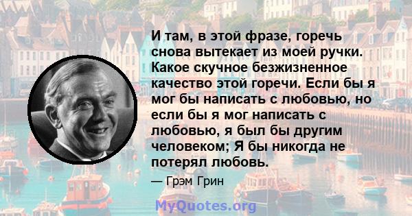 И там, в этой фразе, горечь снова вытекает из моей ручки. Какое скучное безжизненное качество этой горечи. Если бы я мог бы написать с любовью, но если бы я мог написать с любовью, я был бы другим человеком; Я бы