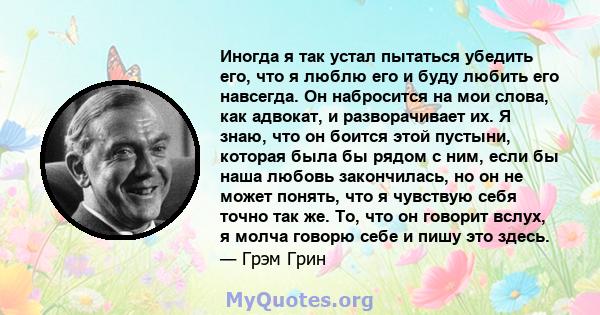 Иногда я так устал пытаться убедить его, что я люблю его и буду любить его навсегда. Он набросится на мои слова, как адвокат, и разворачивает их. Я знаю, что он боится этой пустыни, которая была бы рядом с ним, если бы