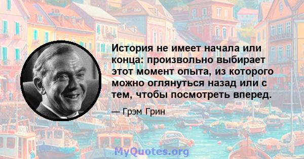 История не имеет начала или конца: произвольно выбирает этот момент опыта, из которого можно оглянуться назад или с тем, чтобы посмотреть вперед.