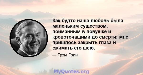 Как будто наша любовь была маленьким существом, пойманным в ловушке и кровоточащими до смерти: мне пришлось закрыть глаза и сжимать его шею.