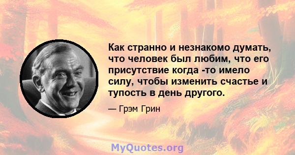 Как странно и незнакомо думать, что человек был любим, что его присутствие когда -то имело силу, чтобы изменить счастье и тупость в день другого.