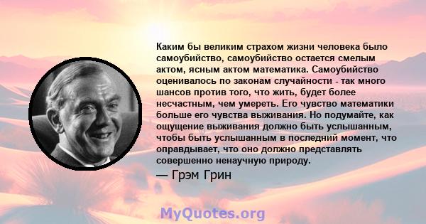 Каким бы великим страхом жизни человека было самоубийство, самоубийство остается смелым актом, ясным актом математика. Самоубийство оценивалось по законам случайности - так много шансов против того, что жить, будет